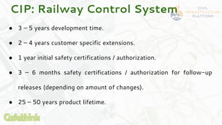 CIP: Railway Control System
● 3 – 5 years development time.
● 2 – 4 years customer specific extensions.
● 1 year initial s...