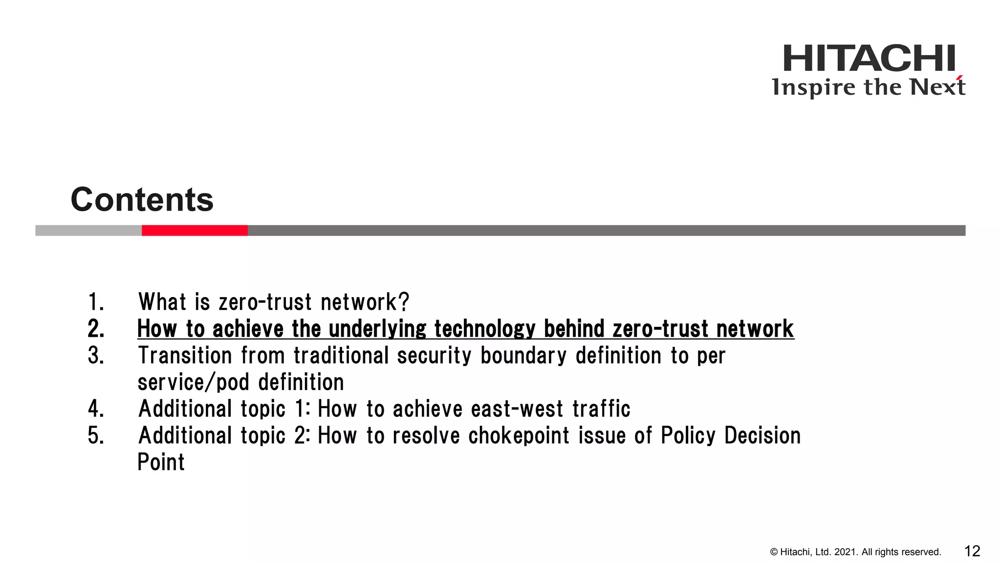 © Hitachi, Ltd. 2021. All rights reserved. Contents 12 1. What is zero-trust network? 2. How to achieve the underlying technology behind zero-trust network 3. Transition from traditional security boundary definition to per service/pod definition 4. Additional topic 1: How to achieve east-west traffic 5. Additional topic 2: How to resolve chokepoint issue of Policy Decision Point 