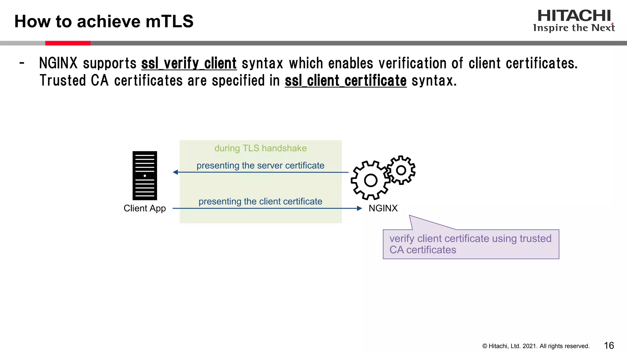 16 © Hitachi, Ltd. 2021. All rights reserved. - NGINX supports ssl_verify_client syntax which enables verification of client certificates. Trusted CA certificates are specified in ssl_client_certificate syntax. How to achieve mTLS during TLS handshake NGINX Client App presenting the client certificate presenting the server certificate verify client certificate using trusted CA certificates 