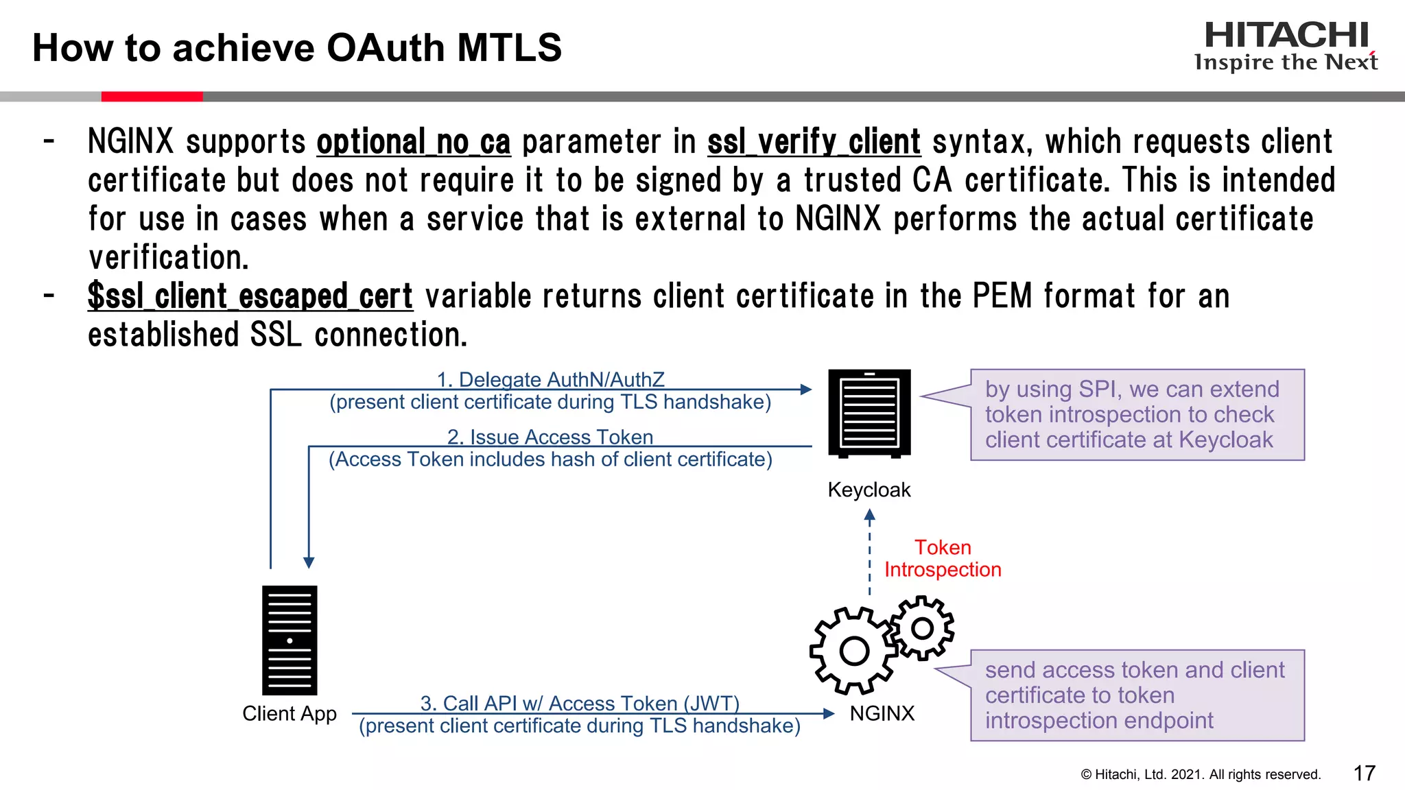 17 © Hitachi, Ltd. 2021. All rights reserved. - NGINX supports optional_no_ca parameter in ssl_verify_client syntax, which requests client certificate but does not require it to be signed by a trusted CA certificate. This is intended for use in cases when a service that is external to NGINX performs the actual certificate verification. - $ssl_client_escaped_cert variable returns client certificate in the PEM format for an established SSL connection. How to achieve OAuth MTLS NGINX Client App send access token and client certificate to token introspection endpoint Keycloak 3. Call API w/ Access Token (JWT) (present client certificate during TLS handshake) 2. Issue Access Token (Access Token includes hash of client certificate) 1. Delegate AuthN/AuthZ (present client certificate during TLS handshake) Token Introspection by using SPI, we can extend token introspection to check client certificate at Keycloak 
