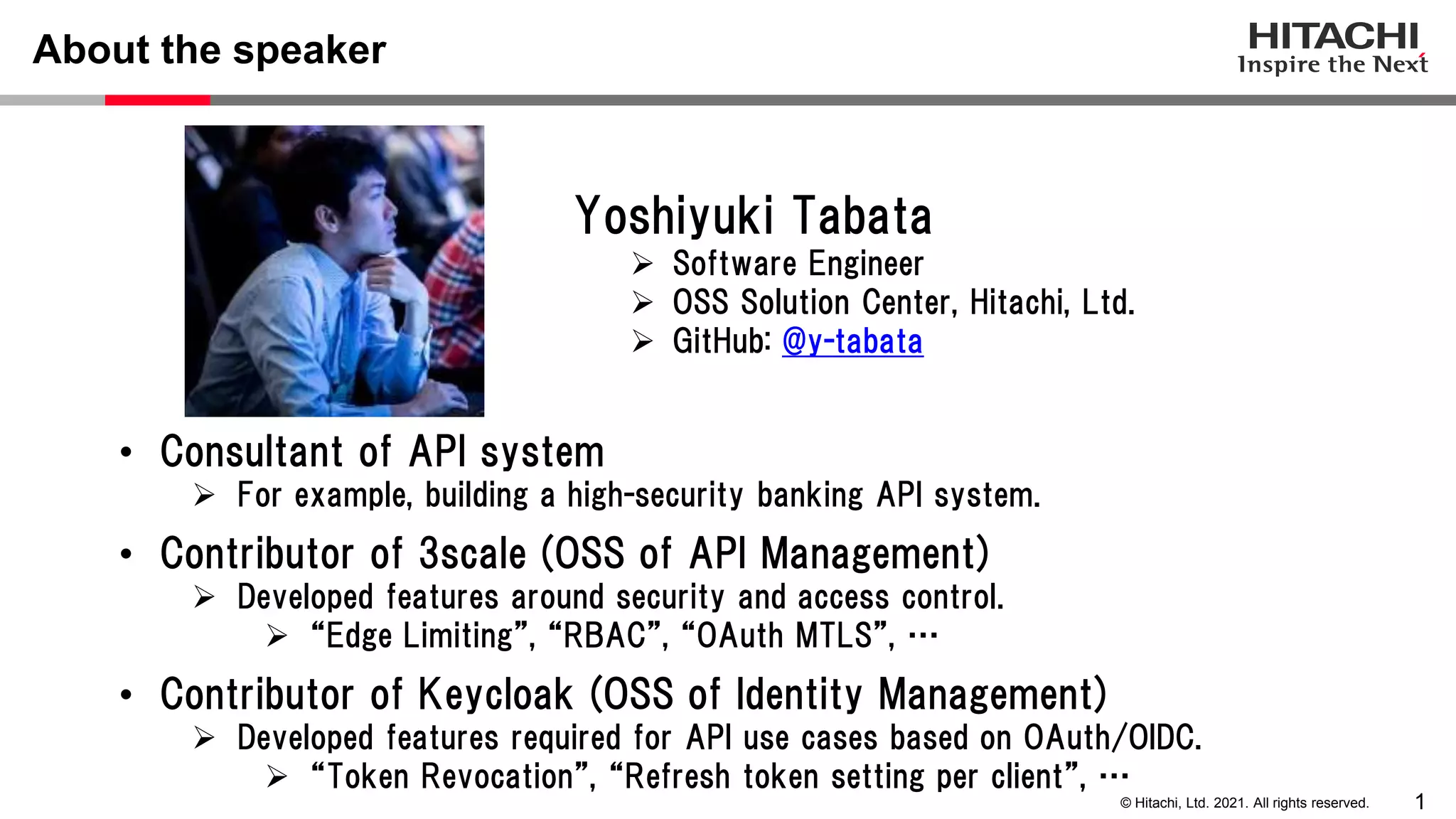 1 © Hitachi, Ltd. 2021. All rights reserved. About the speaker • Consultant of API system  For example, building a high-security banking API system. • Contributor of 3scale (OSS of API Management)  Developed features around security and access control.  “Edge Limiting”, “RBAC”, “OAuth MTLS”, … • Contributor of Keycloak (OSS of Identity Management)  Developed features required for API use cases based on OAuth/OIDC.  “Token Revocation”, “Refresh token setting per client”, … Yoshiyuki Tabata  Software Engineer  OSS Solution Center, Hitachi, Ltd.  GitHub: @y-tabata 