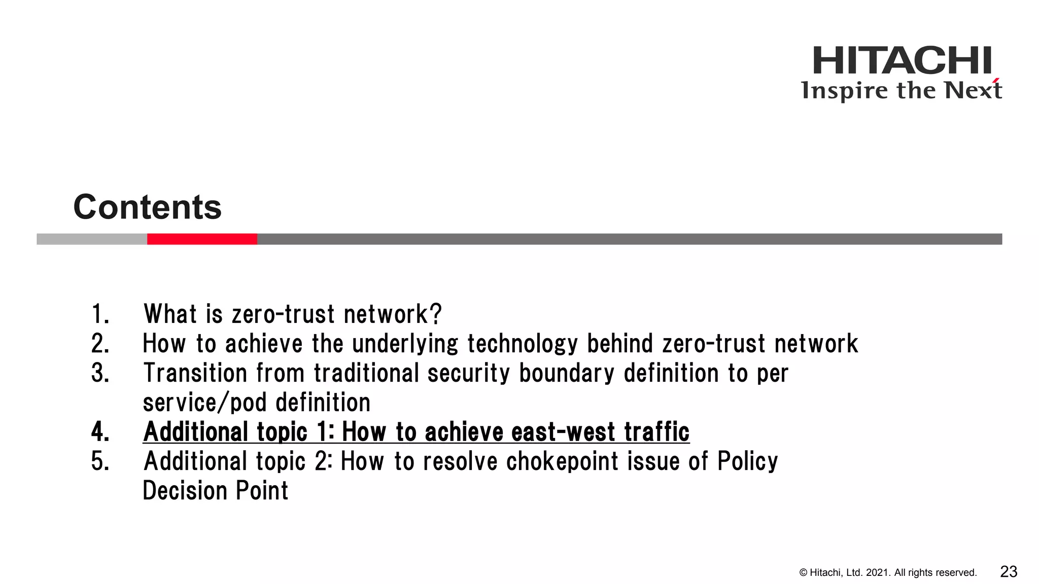 © Hitachi, Ltd. 2021. All rights reserved. Contents 23 1. What is zero-trust network? 2. How to achieve the underlying technology behind zero-trust network 3. Transition from traditional security boundary definition to per service/pod definition 4. Additional topic 1: How to achieve east-west traffic 5. Additional topic 2: How to resolve chokepoint issue of Policy Decision Point 