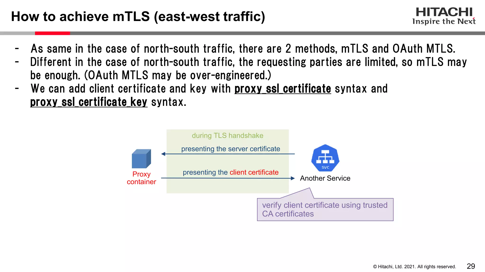 29 © Hitachi, Ltd. 2021. All rights reserved. - As same in the case of north-south traffic, there are 2 methods, mTLS and OAuth MTLS. - Different in the case of north-south traffic, the requesting parties are limited, so mTLS may be enough. (OAuth MTLS may be over-engineered.) - We can add client certificate and key with proxy_ssl_certificate syntax and proxy_ssl_certificate_key syntax. How to achieve mTLS (east-west traffic) during TLS handshake presenting the client certificate presenting the server certificate verify client certificate using trusted CA certificates Proxy container Another Service 