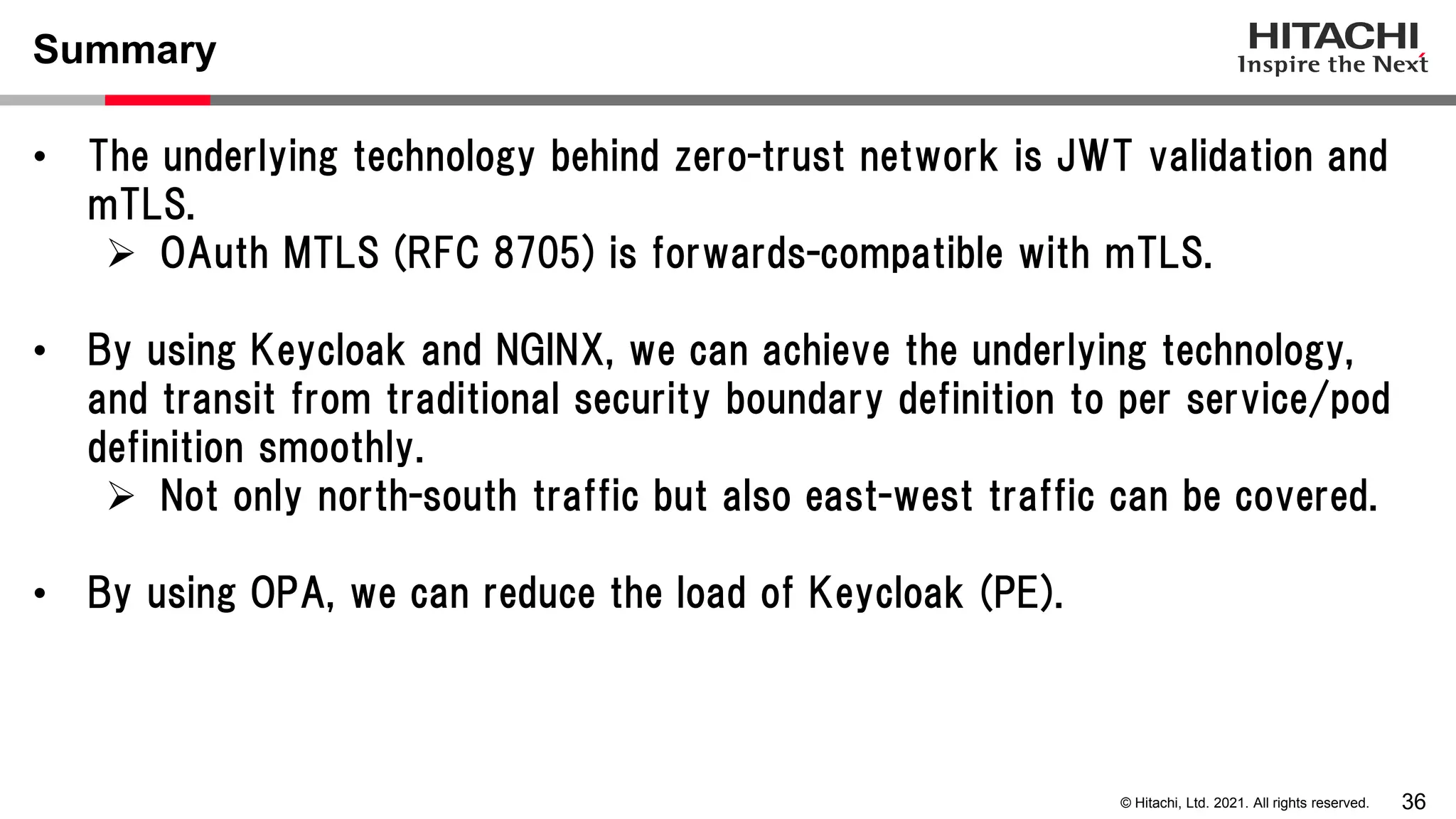 36 © Hitachi, Ltd. 2021. All rights reserved. Summary • The underlying technology behind zero-trust network is JWT validation and mTLS.  OAuth MTLS (RFC 8705) is forwards-compatible with mTLS. • By using Keycloak and NGINX, we can achieve the underlying technology, and transit from traditional security boundary definition to per service/pod definition smoothly.  Not only north-south traffic but also east-west traffic can be covered. • By using OPA, we can reduce the load of Keycloak (PE). 