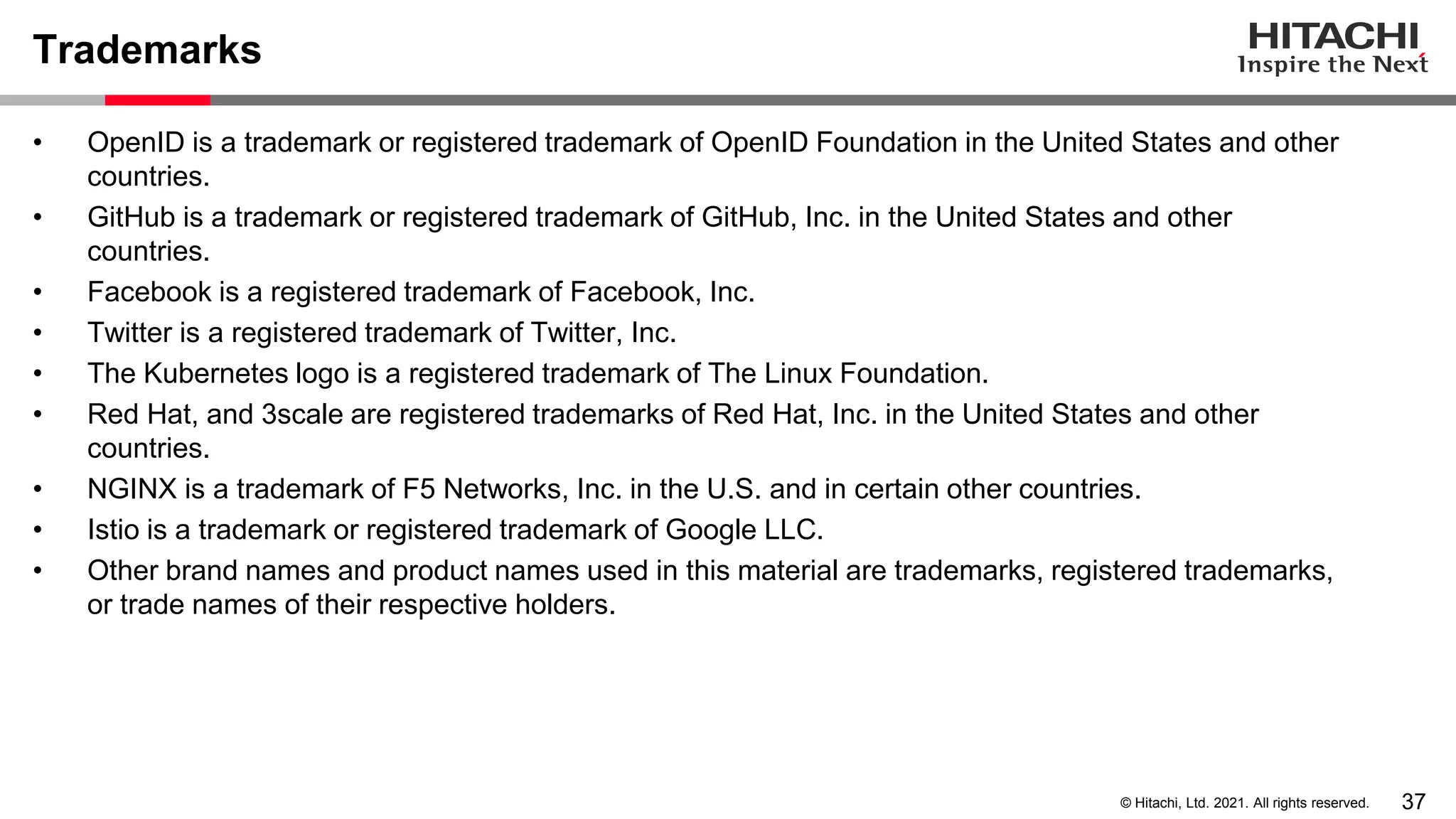 37 © Hitachi, Ltd. 2021. All rights reserved. Trademarks • OpenID is a trademark or registered trademark of OpenID Foundation in the United States and other countries. • GitHub is a trademark or registered trademark of GitHub, Inc. in the United States and other countries. • Facebook is a registered trademark of Facebook, Inc. • Twitter is a registered trademark of Twitter, Inc. • The Kubernetes logo is a registered trademark of The Linux Foundation. • Red Hat, and 3scale are registered trademarks of Red Hat, Inc. in the United States and other countries. • NGINX is a trademark of F5 Networks, Inc. in the U.S. and in certain other countries. • Istio is a trademark or registered trademark of Google LLC. • Other brand names and product names used in this material are trademarks, registered trademarks, or trade names of their respective holders. 