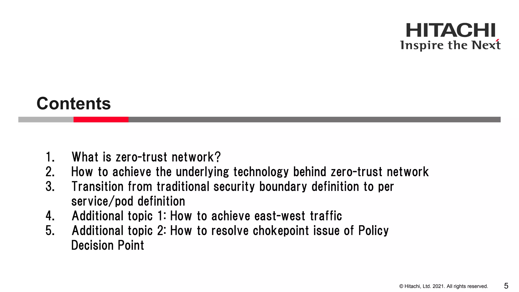 © Hitachi, Ltd. 2021. All rights reserved. Contents 5 1. What is zero-trust network? 2. How to achieve the underlying technology behind zero-trust network 3. Transition from traditional security boundary definition to per service/pod definition 4. Additional topic 1: How to achieve east-west traffic 5. Additional topic 2: How to resolve chokepoint issue of Policy Decision Point 