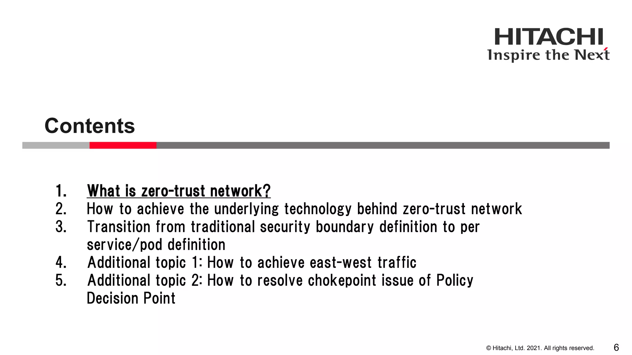 © Hitachi, Ltd. 2021. All rights reserved. Contents 6 1. What is zero-trust network? 2. How to achieve the underlying technology behind zero-trust network 3. Transition from traditional security boundary definition to per service/pod definition 4. Additional topic 1: How to achieve east-west traffic 5. Additional topic 2: How to resolve chokepoint issue of Policy Decision Point 