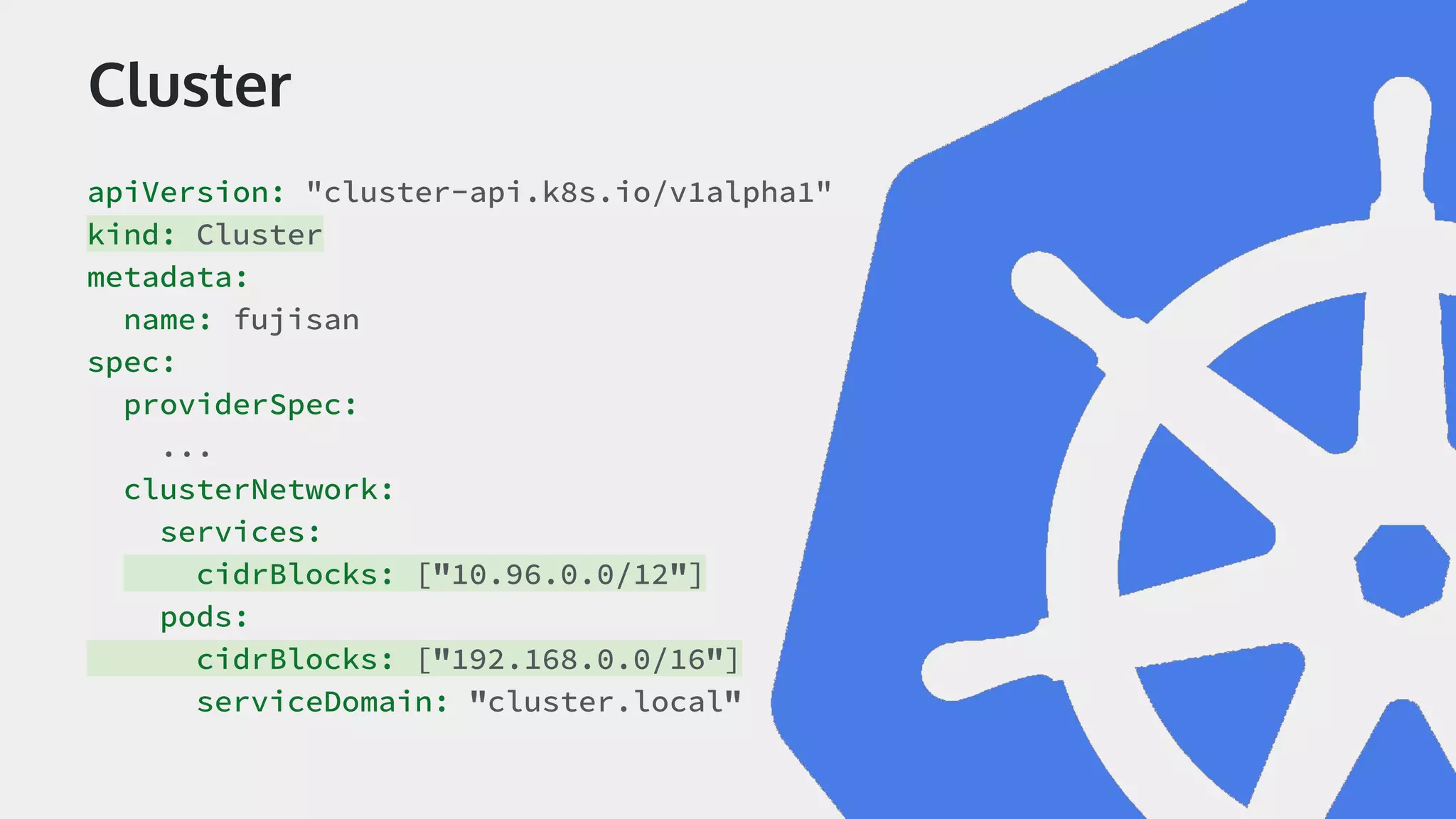 Cluster apiVersion: "cluster-api.k8s.io/v1alpha1" kind: Cluster metadata: name: fujisan spec: providerSpec: ... clusterNetwork: services: cidrBlocks: ["10.96.0.0/12"] pods: cidrBlocks: ["192.168.0.0/16"] serviceDomain: "cluster.local" 
