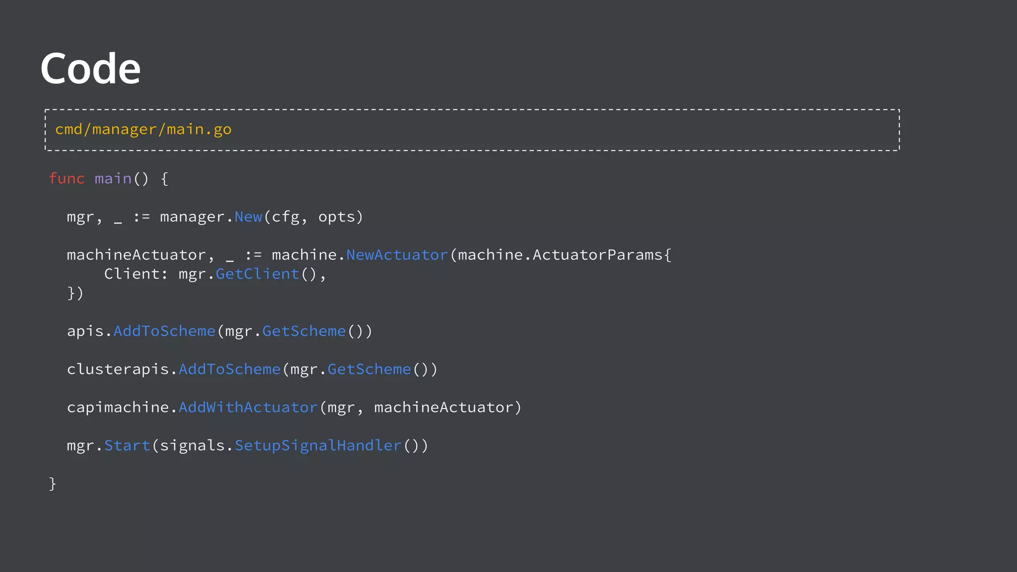 Code func main() { mgr, _ := manager.New(cfg, opts) machineActuator, _ := machine.NewActuator(machine.ActuatorParams{ Client: mgr.GetClient(), }) apis.AddToScheme(mgr.GetScheme()) clusterapis.AddToScheme(mgr.GetScheme()) capimachine.AddWithActuator(mgr, machineActuator) mgr.Start(signals.SetupSignalHandler()) } cmd/manager/main.go 