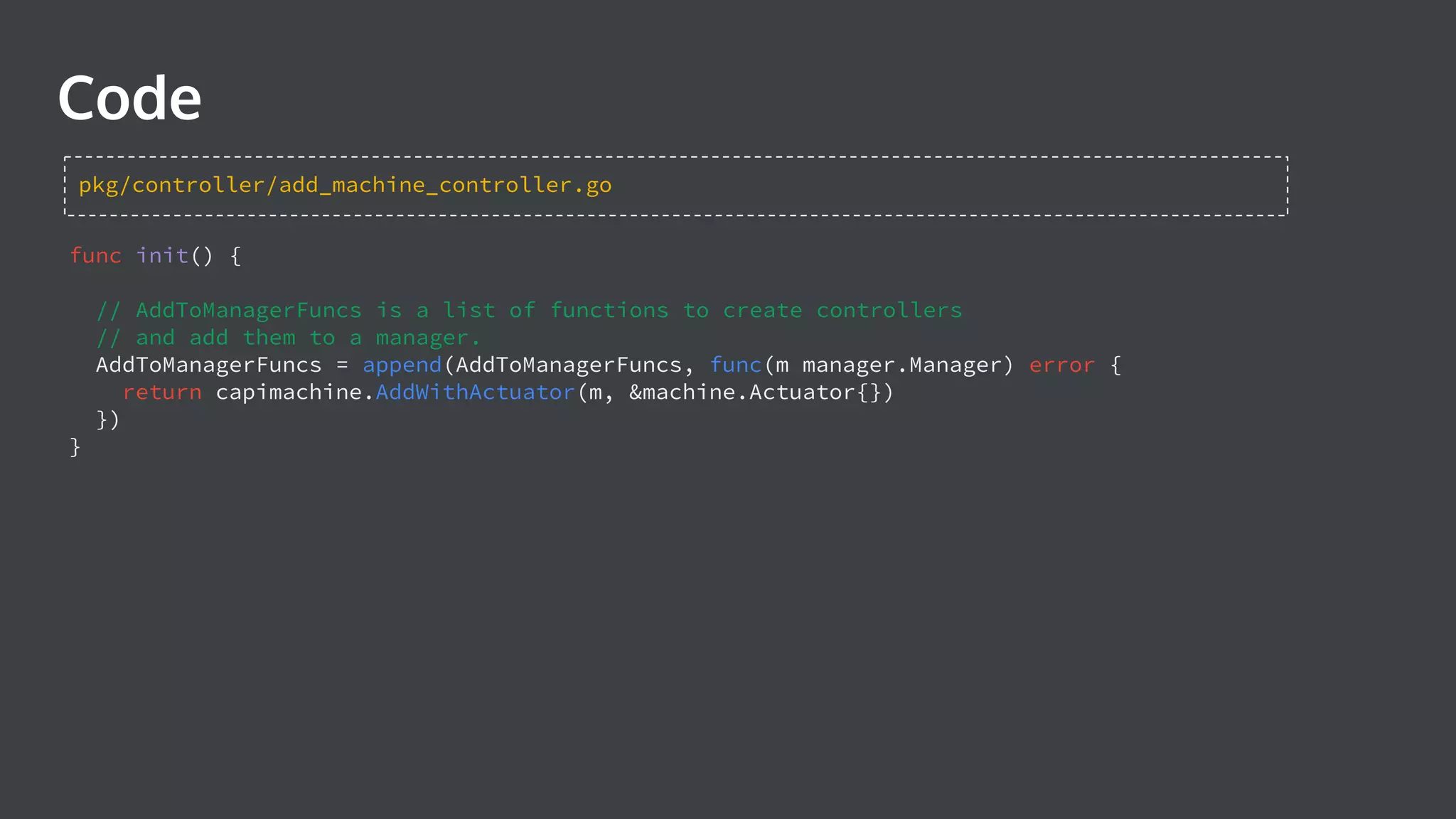 Code func init() { // AddToManagerFuncs is a list of functions to create controllers // and add them to a manager. AddToManagerFuncs = append(AddToManagerFuncs, func(m manager.Manager) error { return capimachine.AddWithActuator(m, &machine.Actuator{}) }) } pkg/controller/add_machine_controller.go 