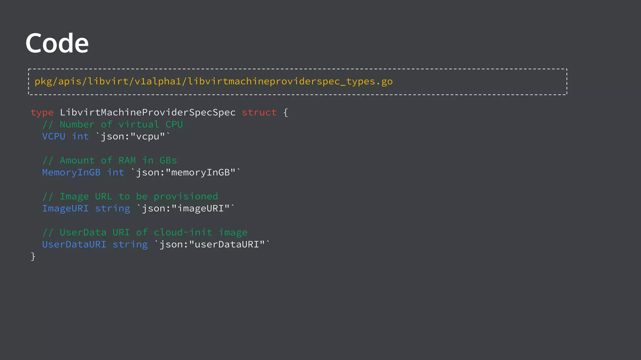 Code type LibvirtMachineProviderSpecSpec struct { // Number of virtual CPU VCPU int `json:"vcpu"` // Amount of RAM in GBs MemoryInGB int `json:"memoryInGB"` // Image URL to be provisioned ImageURI string `json:"imageURI"` // UserData URI of cloud-init image UserDataURI string `json:"userDataURI"` } pkg/apis/libvirt/v1alpha1/libvirtmachineproviderspec_types.go 