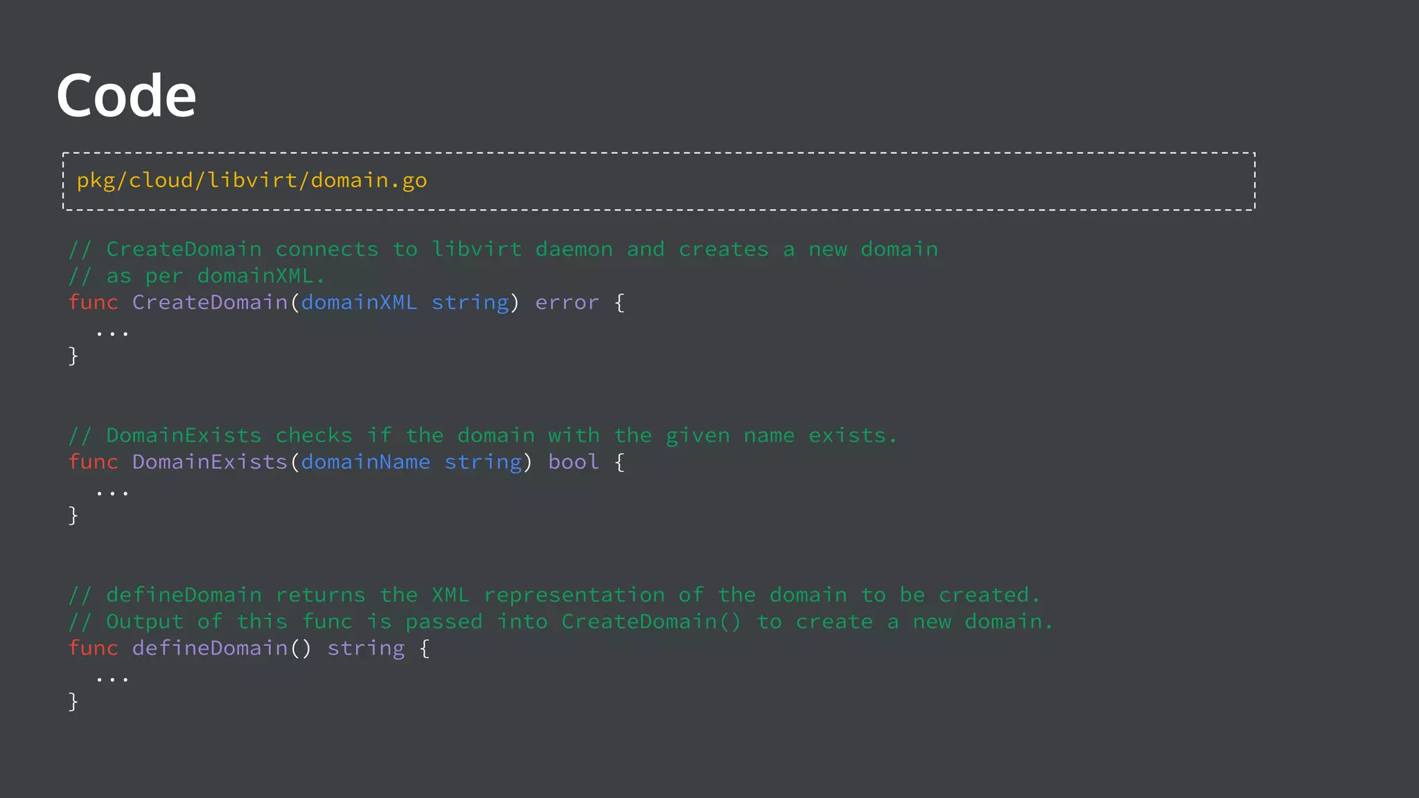 Code // CreateDomain connects to libvirt daemon and creates a new domain // as per domainXML. func CreateDomain(domainXML string) error { ... } // DomainExists checks if the domain with the given name exists. func DomainExists(domainName string) bool { ... } // defineDomain returns the XML representation of the domain to be created. // Output of this func is passed into CreateDomain() to create a new domain. func defineDomain() string { ... } pkg/cloud/libvirt/domain.go 