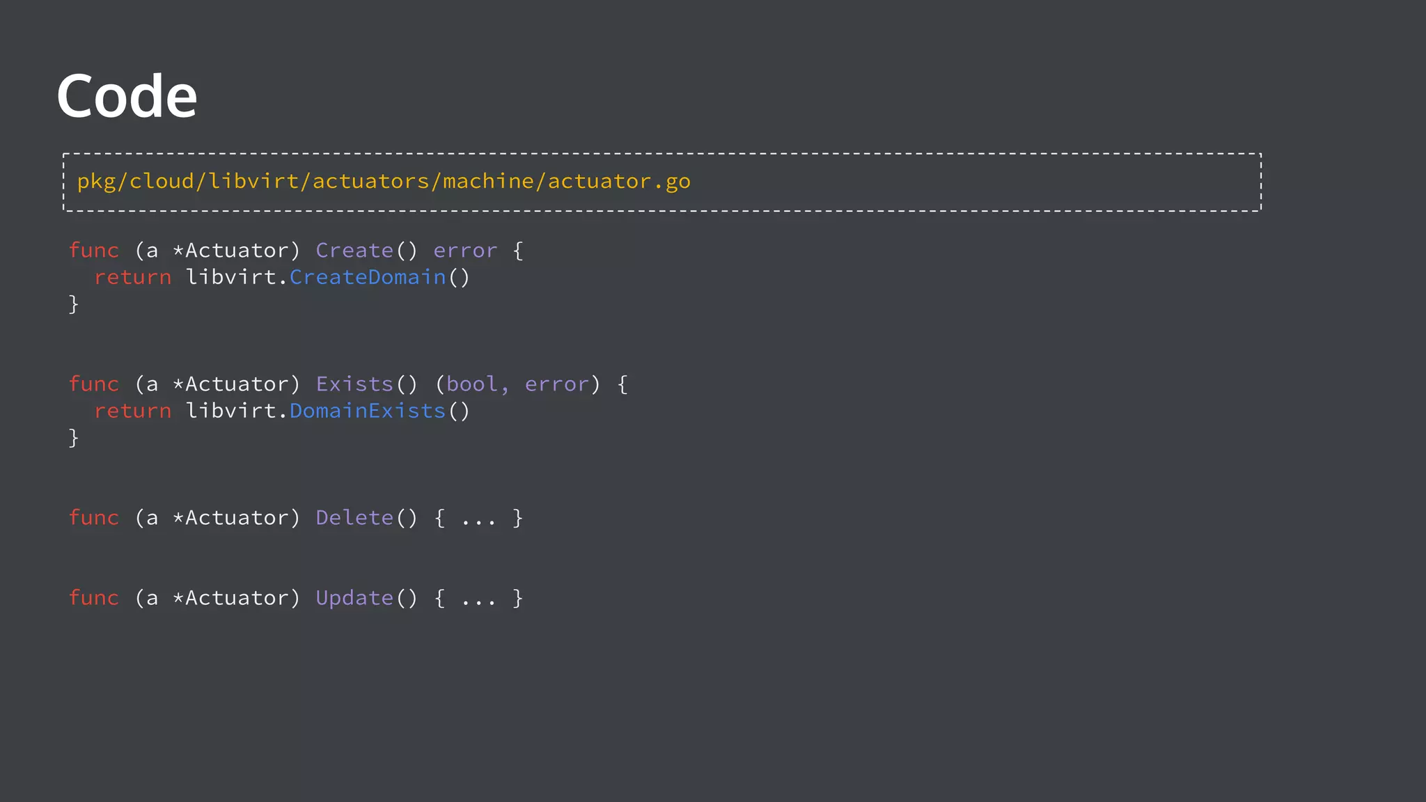 func (a *Actuator) Create() error { return libvirt.CreateDomain() } func (a *Actuator) Exists() (bool, error) { return libvirt.DomainExists() } func (a *Actuator) Delete() { ... } func (a *Actuator) Update() { ... } Code pkg/cloud/libvirt/actuators/machine/actuator.go 
