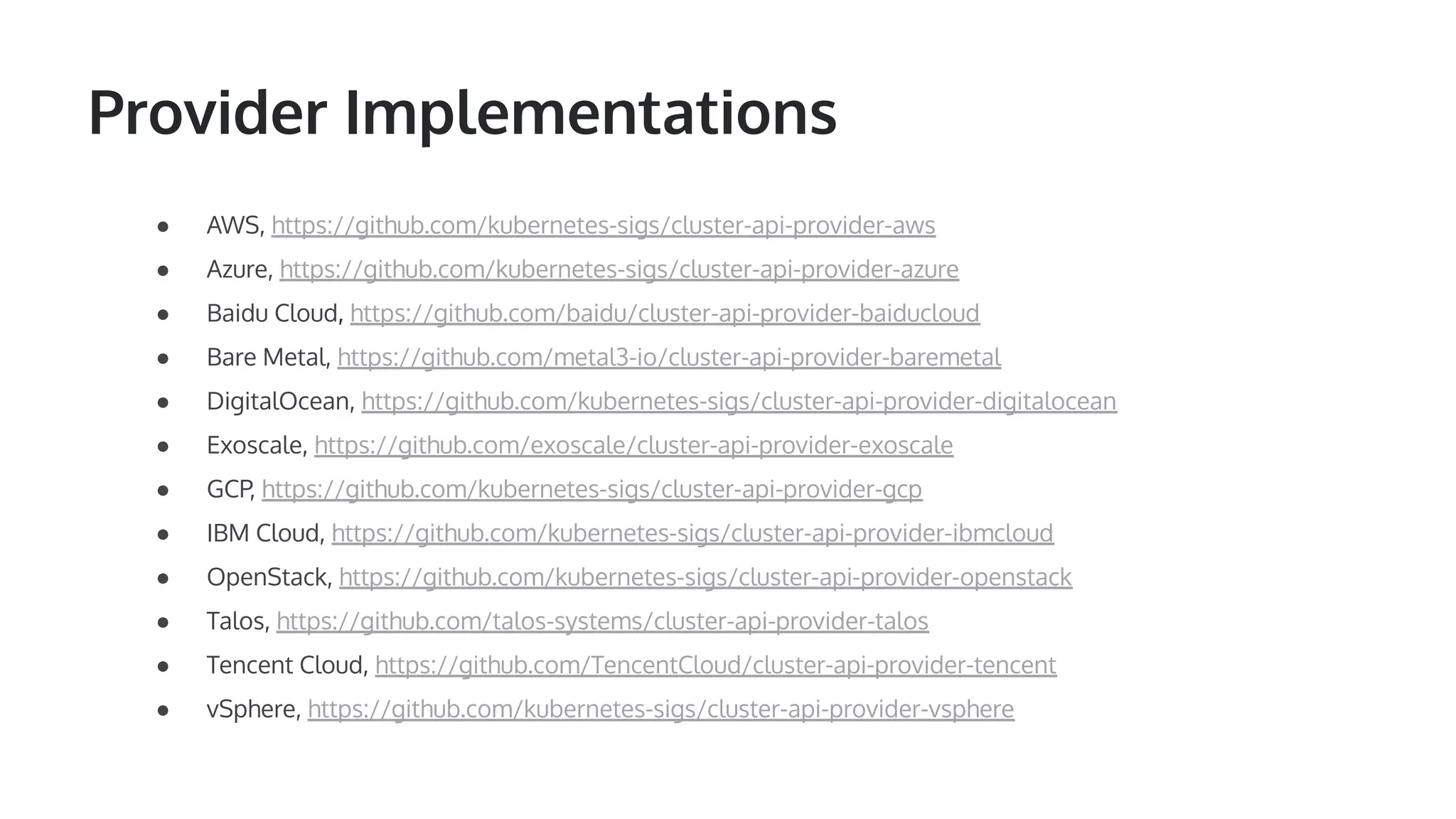 Provider Implementations ● AWS, https://github.com/kubernetes-sigs/cluster-api-provider-aws ● Azure, https://github.com/kubernetes-sigs/cluster-api-provider-azure ● Baidu Cloud, https://github.com/baidu/cluster-api-provider-baiducloud ● Bare Metal, https://github.com/metal3-io/cluster-api-provider-baremetal ● DigitalOcean, https://github.com/kubernetes-sigs/cluster-api-provider-digitalocean ● Exoscale, https://github.com/exoscale/cluster-api-provider-exoscale ● GCP, https://github.com/kubernetes-sigs/cluster-api-provider-gcp ● IBM Cloud, https://github.com/kubernetes-sigs/cluster-api-provider-ibmcloud ● OpenStack, https://github.com/kubernetes-sigs/cluster-api-provider-openstack ● Talos, https://github.com/talos-systems/cluster-api-provider-talos ● Tencent Cloud, https://github.com/TencentCloud/cluster-api-provider-tencent ● vSphere, https://github.com/kubernetes-sigs/cluster-api-provider-vsphere 