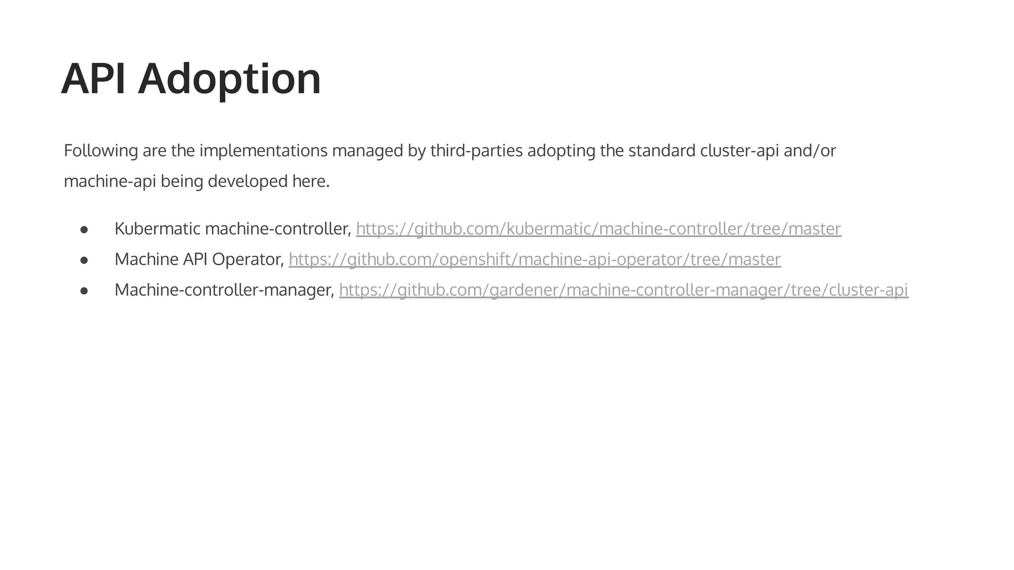 API Adoption Following are the implementations managed by third-parties adopting the standard cluster-api and/or machine-api being developed here. ● Kubermatic machine-controller, https://github.com/kubermatic/machine-controller/tree/master ● Machine API Operator, https://github.com/openshift/machine-api-operator/tree/master ● Machine-controller-manager, https://github.com/gardener/machine-controller-manager/tree/cluster-api 
