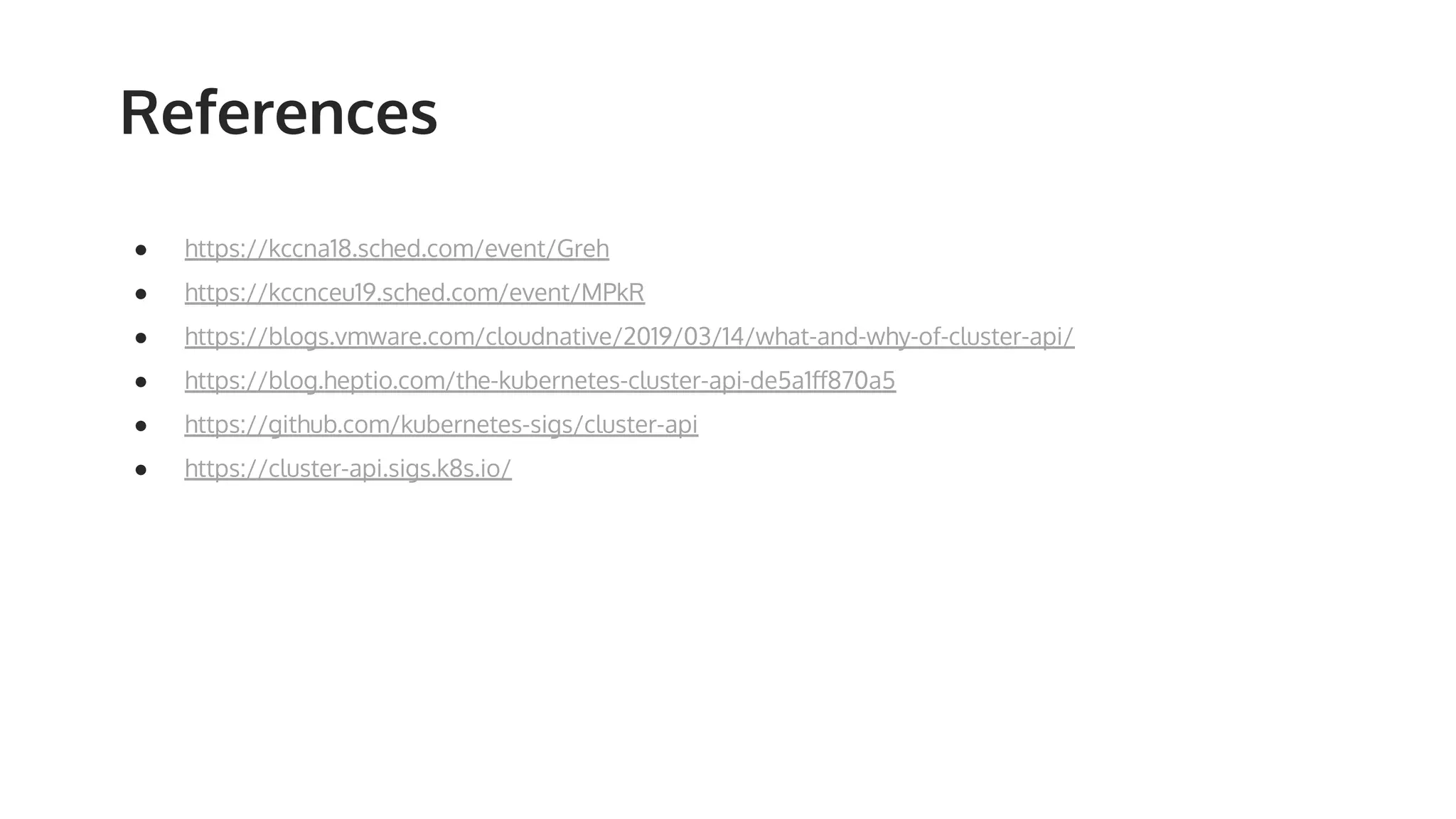 References ● https://kccna18.sched.com/event/Greh ● https://kccnceu19.sched.com/event/MPkR ● https://blogs.vmware.com/cloudnative/2019/03/14/what-and-why-of-cluster-api/ ● https://blog.heptio.com/the-kubernetes-cluster-api-de5a1ﬀ870a5 ● https://github.com/kubernetes-sigs/cluster-api ● https://cluster-api.sigs.k8s.io/ 