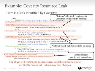 Here is a leak identified by Coverity:
The object will continue to hold resources until the garbage collector
eventually finalizes it—which may never happen.
Example: Coverity Resource Leak
Copyright 2013, Coverity, Inc.10
“listener” allocated. Implements
Closeable, so it needs to be closed
“listener” used, but still needs to be closed
Leak: no longer
usable, and never closed
 