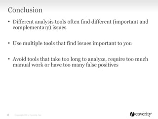 Conclusion
• Different analysis tools often find different (important and
complementary) issues
• Use multiple tools that find issues important to you
• Avoid tools that take too long to analyze, require too much
manual work or have too many false positives
13 Copyright 2013, Coverity, Inc.
 
