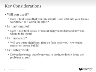 • Will you use it?
• Does it find issues that you care about? Does it fit into your team’s
workflow? Is it worth the effort?
• Is it actionable?
• Does it just find issues, or does it help you understand how and
where to fix them?
• Is it accurate?
• Will you waste significant time on false positives? Are results
consistent across builds?
• Is it integrated?
• Do you have to go out of your way to use it, or does it bring the
problems to you?
Key Considerations
Copyright 2013, Coverity, Inc.4
 