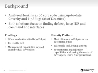 Background
• Analyzed Jenkins 1.496 core code using up-to-date
Coverity and FindBugs (as of Dec 2012)
• Both solutions focus on finding defects, have IDE and
command line interfaces
Copyright 2013, Coverity, Inc.6
FindBugs
• Often used automatically in Eclipse
• Extensible tool
• Management capabilities focused
on individual developers
Coverity Platform
• Most often run in Eclipse or via
automated build
• Extensible tool, open platform
• Sophisticated management
capabilities addressing the needs of
developers, teams & organizations
 
