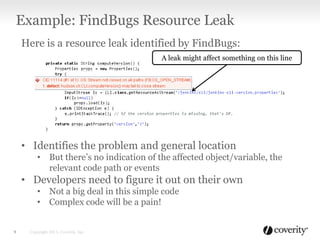 Here is a resource leak identified by FindBugs:
• Identifies the problem and general location
• But there’s no indication of the affected object/variable, the
relevant code path or events
• Developers need to figure it out on their own
• Not a big deal in this simple code
• Complex code will be a pain!
Example: FindBugs Resource Leak
Copyright 2013, Coverity, Inc.9
A leak might affect something on this line
 