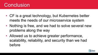 Conclusion
• CF is a great technology, but Kubernetes better
meets the needs of our microservice system
• Nothing is free,...