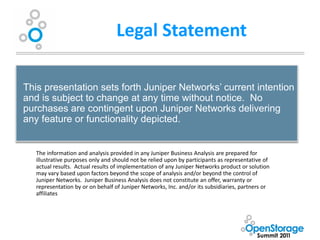 Legal Statement

This presentation sets forth Juniper Networks’ current intention
and is subject to change at any time without notice. No
purchases are contingent upon Juniper Networks delivering
any feature or functionality depicted.


   The information and analysis provided in any Juniper Business Analysis are prepared for
   illustrative purposes only and should not be relied upon by participants as representative of
   actual results. Actual results of implementation of any Juniper Networks product or solution
   may vary based upon factors beyond the scope of analysis and/or beyond the control of
   Juniper Networks. Juniper Business Analysis does not constitute an offer, warranty or
   representation by or on behalf of Juniper Networks, Inc. and/or its subsidiaries, partners or
   affiliates
 