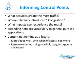 Informing Control Points
• What activities create the most traffic?
• Where is latency introduced? Congestion?
• What impacts user experience the most?
• Extending network vocabulary to general purpose
  applications
• Content networking as a future:
    – More about what, who, when of access, not where
    – Resource oriented: things you link, copy, incorporate
      and extend
 