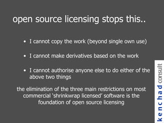 the elimination of the three main restrictions on most commercial ‘shrinkwrap licensed’ software is the foundation of open source licensing open source licensing stops this.. I cannot copy the work (beyond single own use) I cannot make derivatives based on the work I cannot authorise anyone else to do either of the above two things kenchad consulting 