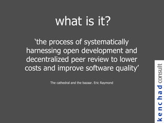 what is it? ‘ the process of systematically harnessing open development and decentralized peer review to lower costs and improve software quality’ The cathedral and the bazaar. Eric Raymond kenchad consulting 