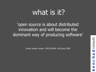 what is it? ‘ open source is about distributed innovation and will become the   dominant way of producing software’ Library system vendor: JISC/SCONUL LMS study 2008 kenchad consulting 