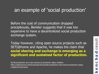 an example of ‘social production’   Before the cost of communication dropped precipitously, Benkler suggests that it was too expensive to have a decentralized social production exchange system.  Today however, citing open source projects such as SETI@home and Apache, he makes the claim that  social sharing and exchange is emerging as a significant and sustained factor of production.   Social production as a new source of economic value creation http://opensource.com/business/10/2/social-production-new-source-economic-value-creation#comments  kenchad consulting 