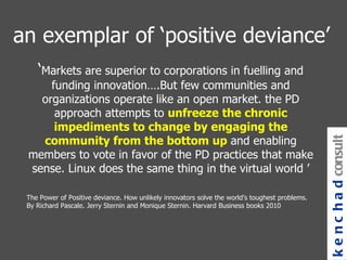 an exemplar of ‘positive deviance’ ‘ Markets are superior to corporations in fuelling and funding innovation….But few communities and organizations operate like an open market. the PD approach attempts to  unfreeze the chronic impediments to change by engaging the community from the bottom up  and enabling members to vote in favor of the PD practices that make sense. Linux does the same thing in the virtual world ’ The Power of Positive deviance. How unlikely innovators solve the world’s toughest problems. By Richard Pascale. Jerry Sternin and Monique Sternin. Harvard Business books 2010 kenchad consulting 