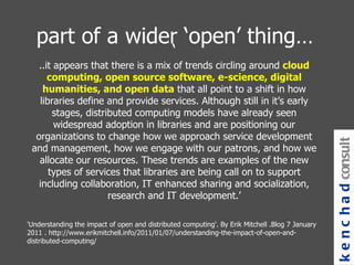 part of a wider ‘open’ thing… ‘ ..it appears that there is a mix of trends circling around  cloud computing, open source software, e-science, digital humanities, and open data  that all point to a shift in how libraries define and provide services. Although still in it’s early stages, distributed computing models have already seen widespread adoption in libraries and are positioning our organizations to change how we approach service development and management, how we engage with our patrons, and how we allocate our resources. These trends are examples of the new types of services that libraries are being call on to support including collaboration, IT enhanced sharing and socialization, research and IT development. ’ 'Understanding the impact of open and distributed computing'. By Erik Mitchell .Blog 7 January 2011 . http://www.erikmitchell.info/2011/01/07/understanding-the-impact-of-open-and-distributed-computing/  kenchad consulting 