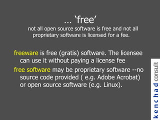 … ‘ free’ not all open source software is free and not all proprietary software is licensed for a fee.  freeware  is free (gratis) software. The licensee can use it without paying a license fee free software  may be proprietary software --no source code provided ( e.g. Adobe Acrobat) or open source software (e.g. Linux). kenchad consulting 