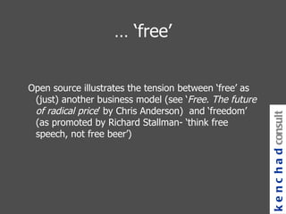 … ‘ free’ Open source illustrates the tension between ‘free’ as (just) another business model (see ‘ Free. The future of radical price ’ by Chris Anderson)  and ‘freedom’ (as promoted by Richard Stallman- ‘think free speech, not free beer’) kenchad consulting 