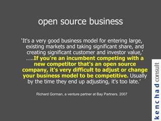 open source business ‘ It's a very good business model for entering large, existing markets and taking significant share, and creating significant customer and investor value,’ ….. If you're an incumbent competing with a new competitor that's an open source company, it's very difficult to adjust or change your business model to be competitive.  Usually by the time they end up adjusting, it's too late.’  Richard Gorman, a venture partner at Bay Partners. 2007 kenchad consulting 