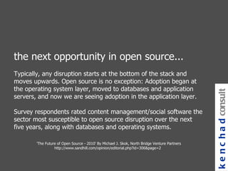 the next opportunity in open source... Typically, any disruption starts at the bottom of the stack and moves upwards. Open source is no exception: Adoption began at the operating system layer, moved to databases and application servers, and now we are seeing adoption in the application layer. Survey respondents rated content management/social software the sector most susceptible to open source disruption over the next five years, along with databases and operating systems.  'The Future of Open Source - 2010' By Michael J. Skok, North Bridge Venture Partners http://www.sandhill.com/opinion/editorial.php?id=306&page=2  kenchad consulting 