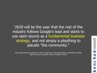 ‘ 2010 will be the year that the rest of the industry follows Google's lead and starts to use open source as a  fundamental business strategy,  and not simply a plaything to placate "the community.“ 'Open source became big business in 2009‘ By Matt Asay. CNET News website. 26 December 26 2009. http://news.cnet.co.m/8301-13505_3-10422013-16.html kenchad consulting 