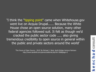 ‘ I think the " tipping point " came when Whitehouse.gov went live on Acquia Drupal...... Because the White House chose an open source solution, many other federal agencies followed suit. It felt as though we'd cracked the public sector code ..... also giving tremendous credibility to open source in general within the public and private sectors around the world’ 'The Future of Open Source - 2010' By Michael J. Skok, North Bridge Venture Partners http://www.sandhill.com/opinion/editorial.php?id=306&page=2  kenchad consulting 