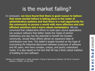 is the market failing? In conclusion,  we have found that there is good reason to believe that some market failure is taking place in the realm of administrative systems and that there is a real opportunity for the community to pursue a world with more effective and cost efficient solutions and a more robust marketplace . We are convinced that collaborative efforts to build open source applications can produce software that better meets the needs of partner institutions and also has the potential to benefit the broader community, should these efforts attract an expansive base of contributors over time. This belief is largely founded on the hope of overcoming the historical disconnect between producers of software and HE users, who have complex, unique, and poorly understood needs. It is also based on the fact that HE has a fairly robust tradition of building its own software. Software and Collaboration in Higher Education: A Study of Open Source Software.' By Paul N. Courant & Rebecca J. Griffiths.  26 July 2006 kenchad consulting 