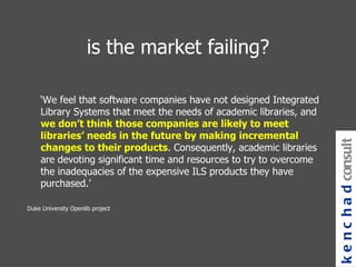 is the market failing? ‘ We feel that software companies have not designed Integrated Library Systems that meet the needs of academic libraries, and  we don’t think those companies are likely to meet libraries’ needs in the future by making incremental changes to their products . Consequently, academic libraries are devoting significant time and resources to try to overcome the inadequacies of the expensive ILS products they have purchased.’   Duke University Openlib project kenchad consulting 