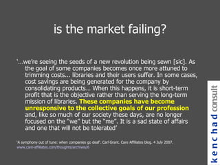 is the market failing? ‘… we’re seeing the seeds of a new revolution being sewn [sic]. As the goal of some companies becomes once more attuned to trimming costs... libraries and their users suffer. In some cases, cost savings are being generated for the company by consolidating products… When this happens, it is short-term profit that is the objective rather than serving the long-term mission of libraries.  These companies have become unresponsive to the collective goals of our profession  and, like so much of our society these days, are no longer focused on the “we” but the “me”. It is a sad state of affairs and one that will not be tolerated’ ‘ A symphony out of tune: when companies go deaf’. Carl Grant. Care Affiliates blog. 4 July 2007. www.care-affiliates.com/thoughts/archives/6 kenchad consulting 
