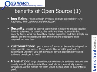benefits of Open Source (1) bug fixing:  ‘given enough eyeballs, all bugs are shallow’ [Eric Raymond,  The Cathedral and the Bazaar ]   Security:  access to source code makes it easier to detect security flaws in software. In practice, the skills and time required to find security flaws, work out how they can be exploited, and then initiate an attack, are more specialized than the mundane debugging skills required to close them  customization:   open source software can be readily adapted to meet specific user needs. If you would like something added or customized urgently, you can generally pay an appropriately skilled software developer to do it  translation:  large closed source commercial software vendors are usually unwilling to translate their products into less widely spoken languages, as the market for them would be too small to guarantee a profit kenchad consulting 