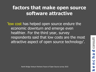 North Bridge Venture Partners Future of Open Source survey 2010 ‘ low cost  has helped open source endure the economic downturn and emerge even healthier. For the third year, survey respondents said that low costs are the most attractive aspect of open source technology’.  kenchad consulting factors that make open source software attractive 