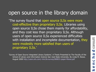 open source in the library domain ‘ The survey found that  open source ILSs were more cost-effective than proprietary ILSs.  Libraries using open source ILSs chose them mainly for affordability, and they cost less than proprietary ILSs. Although users of open source ILSs experienced difficulties with installation and incomplete documentation,  they were modestly more satisfied than users of proprietary ILSs.’ ‘ Survey of Open Source integrated Library Systems’. A Thesis Presented to The Faculty of the School of Library and Information Science San José State University. By Linda M. Riewe. August 2008  http://users.sfo.com/~lmr/ils-survey/080831-paper-Riewe.pdf   kenchad consulting 