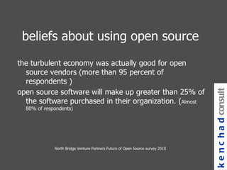 beliefs about using open source the turbulent economy was actually good for open source vendors (more than 95 percent of respondents ) open source software will make up greater than 25% of the software purchased in their organization. ( Almost 80% of respondents) kenchad consulting North Bridge Venture Partners Future of Open Source survey 2010 