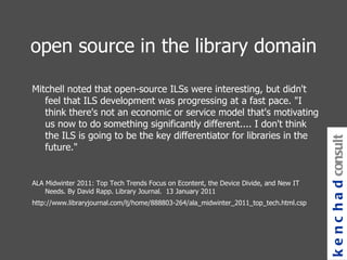 open source in the library domain Mitchell noted that open-source ILSs were interesting, but didn't feel that ILS development was progressing at a fast pace. "I think there's not an economic or service model that's motivating us now to do something significantly different.... I don't think the ILS is going to be the key differentiator for libraries in the future."  ALA Midwinter 2011: Top Tech Trends Focus on Econtent, the Device Divide, and New IT Needs. By David Rapp. Library Journal.  13 January 2011 http://www.libraryjournal.com/lj/home/888803-264/ala_midwinter_2011_top_tech.html.csp kenchad consulting 