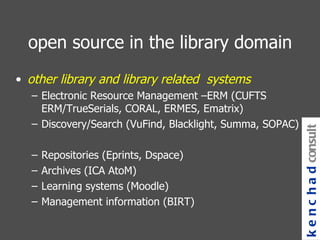 open source in the library domain other library and library related  systems Electronic Resource Management –ERM (CUFTS ERM/TrueSerials, CORAL, ERMES, Ematrix) Discovery/Search (VuFind, Blacklight, Summa, SOPAC) Repositories (Eprints, Dspace) Archives (ICA AtoM) Learning systems (Moodle) Management information (BIRT) kenchad consulting 