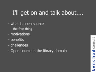 I’ll get on and talk about.... - what is open source the free thing - motivations - benefits - challenges - Open source in the library domain kenchad consulting 